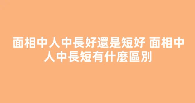 面相中人中長好還是短好 面相中人中長短有什麼區別